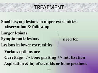 TREATMENT
Small asymp lesions in upper extremities-
observation & follow up
Larger lesions
need Rx
Symptomatic lesions
Lesions in lower extremities
Various options are
Curettage +/ - bone grafting +/- int. fixation
Aspiration & inj of steroids or bone products
UMY
 