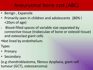 Aneurysmal bone cyst (ABC)
• Benign , Expansile
• Primarily seen in children and adolescents (80% l
<20yrs of age)
• Blood-filled spaces of variable size separated by
connective tissue (trabeculae of bone or osteoid tissue)
and osteoclast giant cells
•Not lined by endothelium.
Types
• Primary
• Secondary
(e.g chondroblastoma, fibrous dysplasia, giant cell
tumour (GCT), osteosarcoma
UM
)Y
 