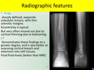 Radiographic features
• X ray
sharply defined, expansile
osteolytic lesions, with thin
sclerotic margins.
Eccentricity is typical.
But very often missed out due to
cortical thinning due to ballooning.
CT
Demonstrates these findings to a
greater degree, and is also better at
assessing cortical breach and
extension into soft tissues.
Fluid fluid levels (better than MRI)
UMY
 