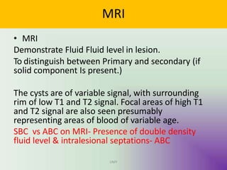 MRI
UMY
• MRI
Demonstrate Fluid Fluid level in lesion.
To distinguish between Primary and secondary (if
solid component Is present.)
The cysts are of variable signal, with surrounding
rim of low T1 and T2 signal. Focal areas of high T1
and T2 signal are also seen presumably
representing areas of blood of variable age.
SBC vs ABC on MRI- Presence of double density
fluid level & intralesional septations- ABC
 