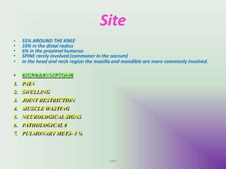 Site
• 55% AROUND THE KNEE
• 10% in the distal radius
• 6% in the proximal humerus
• SPINE rarely involved (commoner in the sacrum)
• In the head and neck region the maxilla and mandible are more commonly involved.
• SIGNS&SYMPTOMS
1. PAIN
2. SWELLING
3. JOINT RESTRICTION
4. MUSCLE WASTING
5. NEUROLOGICALSIGNS
6. PATHOLOGICAL#
7. PULMONARYMETS- 3 %
UMY
 