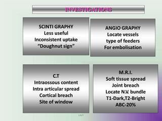 SCINTI GRAPHY
Less useful
Inconsistent uptake
“Doughnut sign”
M.R.I.
Soft tissue spread
Joint breach
Locate N.V. bundle
T1-Dark,T2-Bright
ABC-20%
C.T
Intraossous content
Intra articular spread
Cortical breach
Site of window
ANGIO GRAPHY
Locate vessels
type of feeders
For embolisation
INVESTIGATIONS
UMY
 