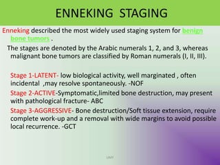 ENNEKING STAGING
Enneking described the most widely used staging system for benign
bone tumors .
The stages are denoted by the Arabic numerals 1, 2, and 3, whereas
malignant bone tumors are classified by Roman numerals (I, II, III).
Stage 1-LATENT- low biological activity, well marginated , often
incidental ,may resolve spontaneously. -NOF
Stage 2-ACTIVE-Symptomatic,limited bone destruction, may present
with pathological fracture- ABC
Stage 3-AGGRESSIVE- Bone destruction/Soft tissue extension, require
complete work-up and a removal with wide margins to avoid possible
local recurrence. -GCT
UMY
 