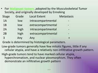 • For Malignant tumors ,adopted by the Musculoskeletal Tumor
Society, and originally developed by Enneking
Stage Grade Local Extent Metastasis
1A low intracompartmental -
1B low extracompartmental -
2A high intracompartmental -
2B high extracompartmental -
3 Any Any +
Grade is determined by histological parameters.
Low-grade tumors generally have few mitotic figures, little if any
cellular atypia, and have a relatively non-infiltrative growth pattern.
High-grade tumors tend to have marked cellular atypia,
hyperchromatism, and nuclear pleomorphism. They often
demonstrate an infiltrative growth pattern
UMY
 