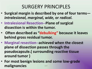 SURGERY PRINCIPLES
• Surgical margin is described by one of four terms—
intralesional, marginal, wide, or radical.
• Intralesional Resection--Plane of surgical
dissection is within the tumor.
• Often described as “debulking” because it leaves
behind gross residual tumor.
• Marginal resection--achieved when the closest
plane of dissection passes through the
pseudocapsule.( surrounding reactive tissue
around tumor )
• For most benign lesions and some low-grade
malignancies UMY
 
