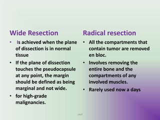 Wide Resection
• Is achieved when the plane
of dissection is in normal
tissue
• If the plane of dissection
touches the pseudocapsule
at any point, the margin
should be defined as being
marginal and not wide.
• for high-grade
malignancies.
Radical resection
• All the compartments that
contain tumor are removed
en bloc.
• Involves removing the
entire bone and the
compartments of any
involved muscles.
• Rarely used now a days
UMY
 