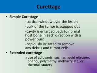 Curettage
• Simple Curettage-
-cortical window over the lesion
-bulk of the tumor is scooped out
-cavity is enlarged back to normal
host bone in each direction with a
power burr.
-copiously irrigated to remove
any debris and tumor cells.
• Extended curettage-
»use of adjuvants, such as liquid nitrogen,
phenol, polymethyl methacrylate, or
thermal cautery
UMY
 