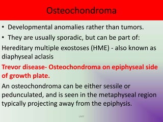 Osteochondroma
• Developmental anomalies rather than tumors.
• They are usually sporadic, but can be part of:
Hereditary multiple exostoses (HME) - also known as
diaphyseal aclasis
Trevor disease- Osteochondroma on epiphyseal side
of growth plate.
An osteochondroma can be either sessile or
pedunculated, and is seen in the metaphyseal region
typically projecting away from the epiphysis.
UMY
 