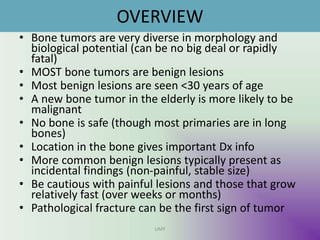 OVERVIEW
• Bone tumors are very diverse in morphology and
biological potential (can be no big deal or rapidly
fatal)
• MOST bone tumors are benign lesions
• Most benign lesions are seen <30 years of age
• A new bone tumor in the elderly is more likely to be
malignant
• No bone is safe (though most primaries are in long
bones)
• Location in the bone gives important Dx info
• More common benign lesions typically present as
incidental findings (non-painful, stable size)
• Be cautious with painful lesions and those that grow
relatively fast (over weeks or months)
• Pathological fracture can be the first sign of tumor
UMY
 