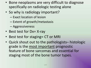 • Bone neoplasms are very difficult to diagnose
specifically on radiologic testing alone
• So why is radiology important?
– Exact location of lesion
– Extent of growth/metastasis
– Aggressiveness
• Best test for Dx= X-ray
• Best test for staging= CT or MRI
• Quick shout out to the pathologists– histologic
grade is the most important prognostic
feature of bone sarcomas and essential for
staging most of the bone tumor types.
UMY
 
