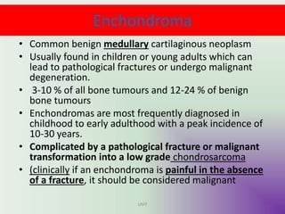 Enchondroma
• Common benign medullary cartilaginous neoplasm
• Usually found in children or young adults which can
lead to pathological fractures or undergo malignant
degeneration.
• 3-10 % of all bone tumours and 12-24 % of benign
bone tumours
• Enchondromas are most frequently diagnosed in
childhood to early adulthood with a peak incidence of
10-30 years.
• Complicated by a pathological fracture or malignant
transformation into a low grade chondrosarcoma
• (clinically if an enchondroma is painful in the absence
of a fracture, it should be considered malignant
UMY
 