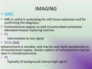 IMAGING
• MRI
• MRI is useful in evaluating for soft tissue extension and for
confirming the diagnosis.
• Enchondromas appear as well circumscribed somewhat
lobulated masses replacing marrow.
• T1
Intermediate to low signal
• T1 C+ (Gd)
enhancement is variable, and may be seen both peripherally or
of translesional septae. Similar pattern of enhancement may be
seen in chondrosarcomas.
• T2
Typically of background intense high signal
UMY
 