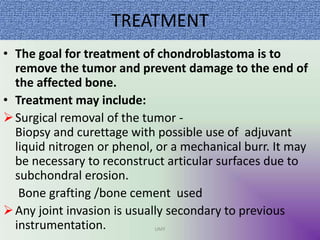 TREATMENT
• The goal for treatment of chondroblastoma is to
remove the tumor and prevent damage to the end of
the affected bone.
• Treatment may include:
Surgical removal of the tumor -
Biopsy and curettage with possible use of adjuvant
liquid nitrogen or phenol, or a mechanical burr. It may
be necessary to reconstruct articular surfaces due to
subchondral erosion.
Bone grafting /bone cement used
Any joint invasion is usually secondary to previous
instrumentation. UMY
 