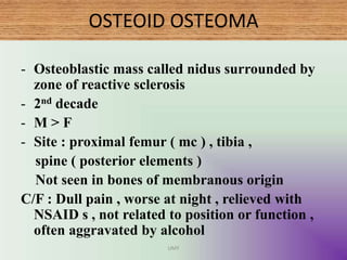OSTEOID OSTEOMA
- Osteoblastic mass called nidus surrounded by
zone of reactive sclerosis
- 2nd decade
- M > F
- Site : proximal femur ( mc ) , tibia ,
spine ( posterior elements )
Not seen in bones of membranous origin
C/F : Dull pain , worse at night , relieved with
NSAID s , not related to position or function ,
often aggravated by alcohol
UMY
 