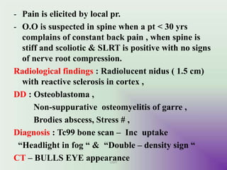 - Pain is elicited by local pr.
- O.O is suspected in spine when a pt < 30 yrs
complains of constant back pain , when spine is
stiff and scoliotic & SLRT is positive with no signs
of nerve root compression.
Radiological findings : Radiolucent nidus ( 1.5 cm)
with reactive sclerosis in cortex ,
DD : Osteoblastoma ,
Non-suppurative osteomyelitis of garre ,
Brodies abscess, Stress # ,
Diagnosis : Tc99 bone scan – Inc uptake
“Headlight in fog “ & “Double – density sign “
CT – BULLS EYE appearanceUMY
 
