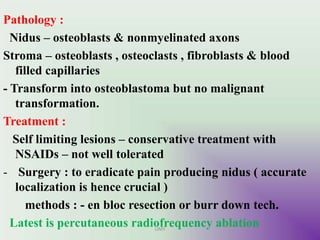Pathology :
Nidus – osteoblasts & nonmyelinated axons
Stroma – osteoblasts , osteoclasts , fibroblasts & blood
filled capillaries
- Transform into osteoblastoma but no malignant
transformation.
Treatment :
Self limiting lesions – conservative treatment with
NSAIDs – not well tolerated
- Surgery : to eradicate pain producing nidus ( accurate
localization is hence crucial )
methods : - en bloc resection or burr down tech.
Latest is percutaneous radiofrequency ablationUMY
 