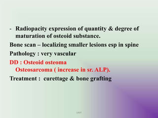 - Radiopacity expression of quantity & degree of
maturation of osteoid substance.
Bone scan – localizing smaller lesions esp in spine
Pathology : very vascular
DD : Osteoid osteoma
Osteosarcoma ( increase in sr. ALP).
Treatment : curettage & bone grafting
UMY
 