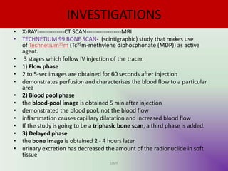 INVESTIGATIONS
• X-RAY--------------CT SCAN------------------MRI
• TECHNETIUM 99 BONE SCAN- (scintigraphic) study that makes use
of Technetium99m (Tc99m-methylene diphosphonate (MDP)) as active
agent.
• 3 stages which follow IV injection of the tracer.
• 1) Flow phase
• 2 to 5-sec images are obtained for 60 seconds after injection
• demonstrates perfusion and characterises the blood flow to a particular
area
• 2) Blood pool phase
• the blood-pool image is obtained 5 min after injection
• demonstrated the blood pool, not the blood flow
• inflammation causes capillary dilatation and increased blood flow
• If the study is going to be a triphasic bone scan, a third phase is added.
• 3) Delayed phase
• the bone image is obtained 2 - 4 hours later
• urinary excretion has decreased the amount of the radionuclide in soft
tissue
UMY
 