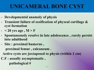UNICAMERAL BONE CYST
- Developmental anamoly of physis
- Transient failure of ossification of physeal cartilage &
cyst formation
- < 20 yrs age , M > F
- Spontaneously resolve in late adolescence , rarely persist
into adulthood
- Site : proximal humerus ,
proximal femur , calcaneum .
Active cysts are juxtaposed to physis (within 1 cm)
C.F : usually asymptomatic ,
pathological #
UMY
 