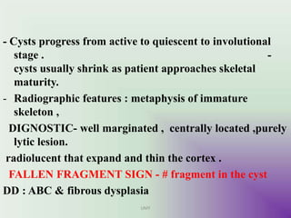 - Cysts progress from active to quiescent to involutional
stage . -
cysts usually shrink as patient approaches skeletal
maturity.
- Radiographic features : metaphysis of immature
skeleton ,
DIGNOSTIC- well marginated , centrally located ,purely
lytic lesion.
radiolucent that expand and thin the cortex .
FALLEN FRAGMENT SIGN - # fragment in the cyst
DD : ABC & fibrous dysplasia
UMY
 