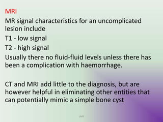 MRI
MR signal characteristics for an uncomplicated
lesion include
T1 - low signal
T2 - high signal
Usually there no fluid-fluid levels unless there has
been a complication with haemorrhage.
CT and MRI add little to the diagnosis, but are
however helpful in eliminating other entities that
can potentially mimic a simple bone cyst
UMY
 