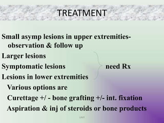 TREATMENT
Small asymp lesions in upper extremities-
observation & follow up
Larger lesions
Symptomatic lesions need Rx
Lesions in lower extremities
Various options are
Curettage +/ - bone grafting +/- int. fixation
Aspiration & inj of steroids or bone products
UMY
 