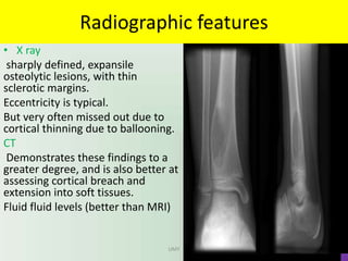 Radiographic features
• X ray
sharply defined, expansile
osteolytic lesions, with thin
sclerotic margins.
Eccentricity is typical.
But very often missed out due to
cortical thinning due to ballooning.
CT
Demonstrates these findings to a
greater degree, and is also better at
assessing cortical breach and
extension into soft tissues.
Fluid fluid levels (better than MRI)
UMY
 