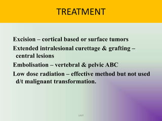 TREATMENT
Excision – cortical based or surface tumors
Extended intralesional curettage & grafting –
central lesions
Embolisation – vertebral & pelvic ABC
Low dose radiation – effective method but not used
d/t malignant transformation.
UMY
 