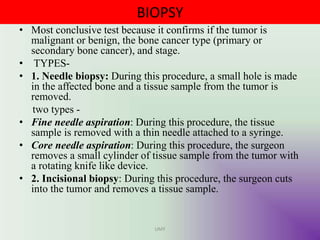 BIOPSY
• Most conclusive test because it confirms if the tumor is
malignant or benign, the bone cancer type (primary or
secondary bone cancer), and stage.
• TYPES-
• 1. Needle biopsy: During this procedure, a small hole is made
in the affected bone and a tissue sample from the tumor is
removed.
two types -
• Fine needle aspiration: During this procedure, the tissue
sample is removed with a thin needle attached to a syringe.
• Core needle aspiration: During this procedure, the surgeon
removes a small cylinder of tissue sample from the tumor with
a rotating knife like device.
• 2. Incisional biopsy: During this procedure, the surgeon cuts
into the tumor and removes a tissue sample.
UMY
 