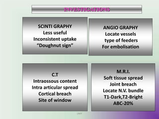 SCINTI GRAPHY
Less useful
Inconsistent uptake
“Doughnut sign”
M.R.I.
Soft tissue spread
Joint breach
Locate N.V. bundle
T1-Dark,T2-Bright
ABC-20%
C.T
Intraossous content
Intra articular spread
Cortical breach
Site of window
ANGIO GRAPHY
Locate vessels
type of feeders
For embolisation
INVESTIGATIONS
UMY
 