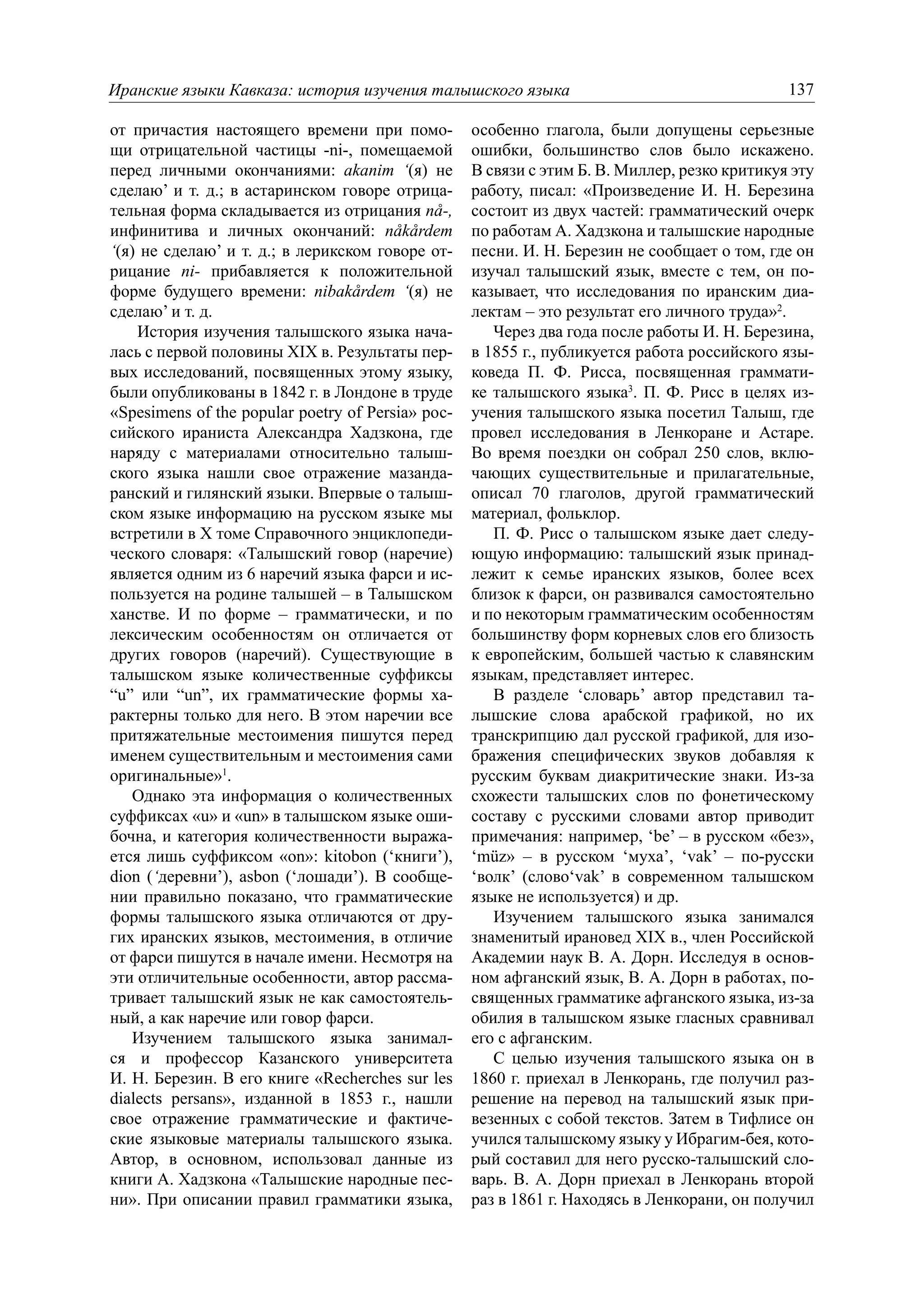 Иранские языки Кавказа: история изучения талышского языка                                     137

от причастия настоящего времени при помо-          особенно глагола, были допущены серьезные
щи отрицательной частицы -ni-, помещаемой          ошибки, большинство слов было искажено.
перед личными окончаниями: akanim ‘(я) не          В связи с этим Б. В. Миллер, резко критикуя эту
сделаю’ и т. д.; в астаринском говоре отрица-      работу, писал: «Произведение И. Н. Березина
тельная форма складывается из отрицания nå-,       состоит из двух частей: грамматический очерк
инфинитива и личных окончаний: nåkårdem            по работам А. Хадзкона и талышские народные
‘(я) не сделаю’ и т. д.; в лерикском говоре от-    песни. И. Н. Березин не сообщает о том, где он
рицание ni- прибавляется к положительной           изучал талышский язык, вместе с тем, он по-
форме будущего времени: nibakårdem ‘(я) не         казывает, что исследования по иранским диа-
сделаю’ и т. д.                                    лектам – это результат его личного труда»2.
    История изучения талышского языка нача-           Через два года после работы И. Н. Березина,
лась с первой половины XIX в. Результаты пер-      в 1855 г., публикуется работа российского язы-
вых исследований, посвященных этому языку,         коведа П. Ф. Рисса, посвященная граммати-
были опубликованы в 1842 г. в Лондоне в труде      ке талышского языка3. П. Ф. Рисс в целях из-
«Spesimens of the popular poetry of Persia» рос-   учения талышского языка посетил Талыш, где
сийского ираниста Александра Хадзкона, где         провел исследования в Ленкоране и Астаре.
наряду с материалами относительно талыш-           Во время поездки он собрал 250 слов, вклю-
ского языка нашли свое отражение мазанда-          чающих существительные и прилагательные,
ранский и гилянский языки. Впервые о талыш-        описал 70 глаголов, другой грамматический
ском языке информацию на русском языке мы          материал, фольклор.
встретили в X томе Справочного энциклопеди-           П. Ф. Рисс о талышском языке дает следу-
ческого словаря: «Талышский говор (наречие)        ющую информацию: талышский язык принад-
является одним из 6 наречий языка фарси и ис-      лежит к семье иранских языков, более всех
пользуется на родине талышей – в Талышском         близок к фарси, он развивался самостоятельно
ханстве. И по форме – грамматически, и по          и по некоторым грамматическим особенностям
лексическим особенностям он отличается от          большинству форм корневых слов его близость
других говоров (наречий). Существующие в           к европейским, большей частью к славянским
талышском языке количественные суффиксы            языкам, представляет интерес.
“u” или “un”, их грамматические формы ха-             В разделе ‘словарь’ автор представил та-
рактерны только для него. В этом наречии все       лышские слова арабской графикой, но их
притяжательные местоимения пишутся перед           транскрипцию дал русской графикой, для изо-
именем существительным и местоимения сами          бражения специфических звуков добавляя к
оригинальные»1.                                    русским буквам диакритические знаки. Из-за
   Однако эта информация о количественных          схожести талышских слов по фонетическому
суффиксах «u» и «un» в талышском языке оши-        составу с русскими словами автор приводит
бочна, и категория количественности выража-        примечания: например, ‘be’ – в русском «без»,
ется лишь суффиксом «on»: kitobon (‘книги’),       ‘müz» – в русском ‘муха’, ‘vak’ – по-русски
dion (‘деревни’), asbon (‘лошади’). В сообще-      ‘волк’ (слово‘vak’ в современном талышском
нии правильно показано, что грамматические         языке не используется) и др.
формы талышского языка отличаются от дру-             Изучением талышского языка занимался
гих иранских языков, местоимения, в отличие        знаменитый ирановед XIX в., член Российской
от фарси пишутся в начале имени. Несмотря на       Академии наук В. А. Дорн. Исследуя в основ-
эти отличительные особенности, автор рассма-       ном афганский язык, В. А. Дорн в работах, по-
тривает талышский язык не как самостоятель-        священных грамматике афганского языка, из-за
ный, а как наречие или говор фарси.                обилия в талышском языке гласных сравнивал
   Изучением талышского языка занимал-             его с афганским.
ся и профессор Казанского университета                С целью изучения талышского языка он в
И. Н. Березин. В его книге «Recherches sur les     1860 г. приехал в Ленкорань, где получил раз-
dialects persans», изданной в 1853 г., нашли       решение на перевод на талышский язык при-
свое отражение грамматические и фактиче-           везенных с собой текстов. Затем в Тифлисе он
ские языковые материалы талышского языка.          учился талышскому языку у Ибрагим-бея, кото-
Автор, в основном, использовал данные из           рый составил для него русско-талышский сло-
книги А. Хадзкона «Талышские народные пес-         варь. В. А. Дорн приехал в Ленкорань второй
ни». При описании правил грамматики языка,         раз в 1861 г. Находясь в Ленкорани, он получил
 