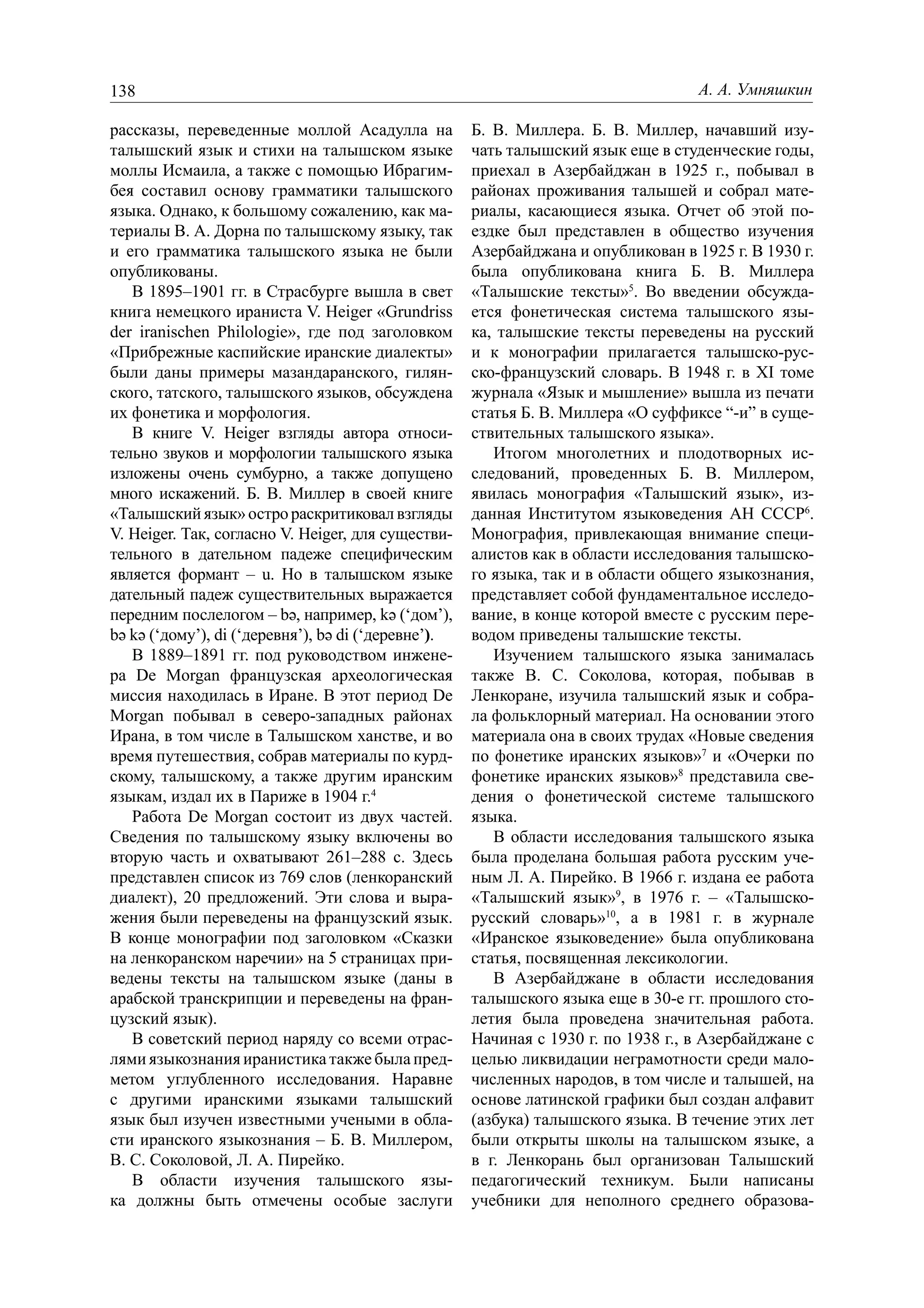 138                                                                                А. А. Умняшкин

рассказы, переведенные моллой Асадулла на            Б. В. Миллера. Б. В. Миллер, начавший изу-
талышский язык и стихи на талышском языке            чать талышский язык еще в студенческие годы,
моллы Исмаила, а также с помощью Ибрагим-            приехал в Азербайджан в 1925 г., побывал в
бея составил основу грамматики талышского            районах проживания талышей и собрал мате-
языка. Однако, к большому сожалению, как ма-         риалы, касающиеся языка. Отчет об этой по-
териалы В. А. Дорна по талышскому языку, так         ездке был представлен в общество изучения
и его грамматика талышского языка не были            Азербайджана и опубликован в 1925 г. В 1930 г.
опубликованы.                                        была опубликована книга Б. В. Миллера
   В 1895–1901 гг. в Страсбурге вышла в свет         «Талышские тексты»5. Во введении обсужда-
книга немецкого ираниста V. Heiger «Grundriss        ется фонетическая система талышского язы-
der iranischen Philologie», где под заголовком       ка, талышские тексты переведены на русский
«Прибрежные каспийские иранские диалекты»            и к монографии прилагается талышско-рус-
были даны примеры мазандаранского, гилян-            ско-французский словарь. В 1948 г. в XI томе
ского, татского, талышского языков, обсуждена        журнала «Язык и мышление» вышла из печати
их фонетика и морфология.                            статья Б. В. Миллера «О суффиксе “-и” в суще-
   В книге V. Heiger взгляды автора относи-          ствительных талышского языка».
тельно звуков и морфологии талышского языка             Итогом многолетних и плодотворных ис-
изложены очень сумбурно, а также допущено            следований, проведенных Б. В. Миллером,
много искажений. Б. В. Миллер в своей книге          явилась монография «Талышский язык», из-
«Талышский язык» остро раскритиковал взгляды         данная Институтом языковедения АН СССР6.
V. Heiger. Так, согласно V. Heiger, для существи-    Монография, привлекающая внимание специ-
тельного в дательном падеже специфическим            алистов как в области исследования талышско-
является формант – u. Но в талышском языке           го языка, так и в области общего языкознания,
дательный падеж существительных выражается           представляет собой фундаментальное исследо-
передним послелогом – bə, например, kə (‘дом’),      вание, в конце которой вместе с русским пере-
bə kə (‘дому’), di (‘деревня’), bə di (‘деревне’).   водом приведены талышские тексты.
   В 1889–1891 гг. под руководством инжене-             Изучением талышского языка занималась
ра De Morgan французская археологическая             также В. С. Соколова, которая, побывав в
миссия находилась в Иране. В этот период De          Ленкоране, изучила талышский язык и собра-
Morgan побывал в северо-западных районах             ла фольклорный материал. На основании этого
Ирана, в том числе в Талышском ханстве, и во         материала она в своих трудах «Новые сведения
время путешествия, собрав материалы по курд-         по фонетике иранских языков»7 и «Очерки по
скому, талышскому, а также другим иранским           фонетике иранских языков»8 представила све-
языкам, издал их в Париже в 1904 г.4                 дения о фонетической системе талышского
   Работа De Morgan состоит из двух частей.          языка.
Сведения по талышскому языку включены во                В области исследования талышского языка
вторую часть и охватывают 261–288 с. Здесь           была проделана большая работа русским уче-
представлен список из 769 слов (ленкоранский         ным Л. А. Пирейко. В 1966 г. издана ее работа
диалект), 20 предложений. Эти слова и выра-          «Талышский язык»9, в 1976 г. – «Талышско-
жения были переведены на французский язык.           русский словарь»10, а в 1981 г. в журнале
В конце монографии под заголовком «Сказки            «Иранское языковедение» была опубликована
на ленкоранском наречии» на 5 страницах при-         статья, посвященная лексикологии.
ведены тексты на талышском языке (даны в                В Азербайджане в области исследования
арабской транскрипции и переведены на фран-          талышского языка еще в 30-е гг. прошлого сто-
цузский язык).                                       летия была проведена значительная работа.
   В советский период наряду со всеми отрас-         Начиная с 1930 г. по 1938 г., в Азербайджане с
лями языкознания иранистика также была пред-         целью ликвидации неграмотности среди мало-
метом углубленного исследования. Наравне             численных народов, в том числе и талышей, на
с другими иранскими языками талышский                основе латинской графики был создан алфавит
язык был изучен известными учеными в обла-           (азбука) талышского языка. В течение этих лет
сти иранского языкознания – Б. В. Миллером,          были открыты школы на талышском языке, а
В. С. Соколовой, Л. А. Пирейко.                      в г. Ленкорань был организован Талышский
   В области изучения талышского язы-                педагогический техникум. Были написаны
ка должны быть отмечены особые заслуги               учебники для неполного среднего образова-
 