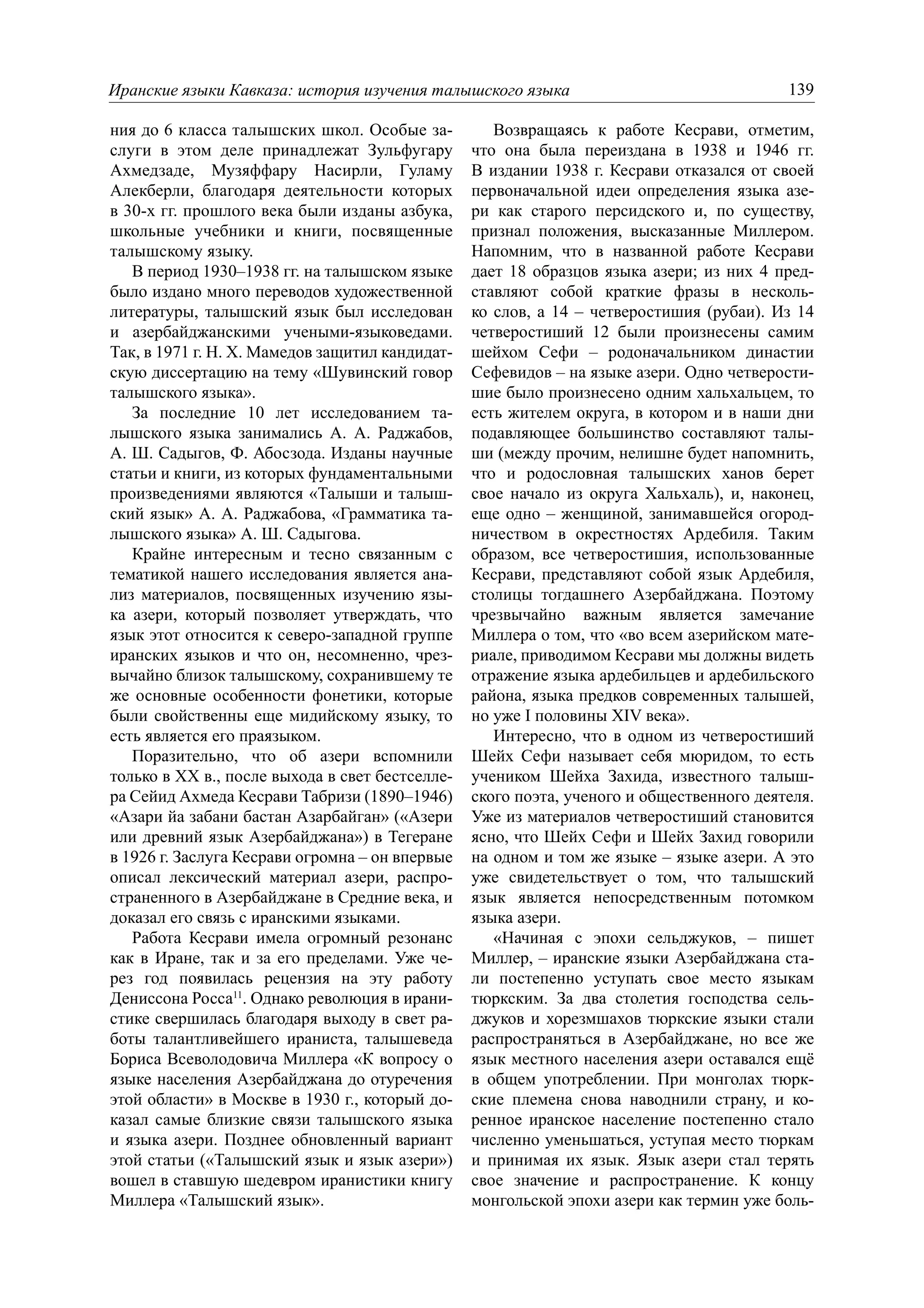 Иранские языки Кавказа: история изучения талышского языка                                 139

ния до 6 класса талышских школ. Особые за-          Возвращаясь к работе Кесрави, отметим,
слуги в этом деле принадлежат Зульфугару         что она была переиздана в 1938 и 1946 гг.
Ахмедзаде, Музяффару Насирли, Гуламу             В издании 1938 г. Кесрави отказался от своей
Алекберли, благодаря деятельности которых        первоначальной идеи определения языка азе-
в 30-х гг. прошлого века были изданы азбука,     ри как старого персидского и, по существу,
школьные учебники и книги, посвященные           признал положения, высказанные Миллером.
талышскому языку.                                Напомним, что в названной работе Кесрави
   В период 1930–1938 гг. на талышском языке     дает 18 образцов языка азери; из них 4 пред-
было издано много переводов художественной       ставляют собой краткие фразы в несколь-
литературы, талышский язык был исследован        ко слов, а 14 – четверостишия (рубаи). Из 14
и азербайджанскими учеными-языковедами.          четверостиший 12 были произнесены самим
Так, в 1971 г. Н. Х. Мамедов защитил кандидат-   шейхом Сефи – родоначальником династии
скую диссертацию на тему «Шувинский говор        Сефевидов – на языке азери. Одно четверости-
талышского языка».                               шие было произнесено одним хальхальцем, то
   За последние 10 лет исследованием та-         есть жителем округа, в котором и в наши дни
лышского языка занимались А. А. Раджабов,        подавляющее большинство составляют талы-
А. Ш. Садыгов, Ф. Абосзода. Изданы научные       ши (между прочим, нелишне будет напомнить,
статьи и книги, из которых фундаментальными      что и родословная талышских ханов берет
произведениями являются «Талыши и талыш-         свое начало из округа Хальхаль), и, наконец,
ский язык» А. А. Раджабова, «Грамматика та-      еще одно – женщиной, занимавшейся огород-
лышского языка» А. Ш. Садыгова.                  ничеством в окрестностях Ардебиля. Таким
   Крайне интересным и тесно связанным с         образом, все четверостишия, использованные
тематикой нашего исследования является ана-      Кесрави, представляют собой язык Ардебиля,
лиз материалов, посвященных изучению язы-        столицы тогдашнего Азербайджана. Поэтому
ка азери, который позволяет утверждать, что      чрезвычайно важным является замечание
язык этот относится к северо-западной группе     Миллера о том, что «во всем азерийском мате-
иранских языков и что он, несомненно, чрез-      риале, приводимом Кесрави мы должны видеть
вычайно близок талышскому, сохранившему те       отражение языка ардебильцев и ардебильского
же основные особенности фонетики, которые        района, языка предков современных талышей,
были свойственны еще мидийскому языку, то        но уже I половины XIV века».
есть является его праязыком.                        Интересно, что в одном из четверостиший
   Поразительно, что об азери вспомнили          Шейх Сефи называет себя мюридом, то есть
только в XX в., после выхода в свет бестселле-   учеником Шейха Захида, известного талыш-
ра Сейид Ахмеда Кесрави Табризи (1890–1946)      ского поэта, ученого и общественного деятеля.
«Азари йа забани бастан Азарбайган» («Азери      Уже из материалов четверостиший становится
или древний язык Азербайджана») в Тегеране       ясно, что Шейх Сефи и Шейх Захид говорили
в 1926 г. Заслуга Кесрави огромна – он впервые   на одном и том же языке – языке азери. А это
описал лексический материал азери, распро-       уже свидетельствует о том, что талышский
страненного в Азербайджане в Средние века, и     язык является непосредственным потомком
доказал его связь с иранскими языками.           языка азери.
   Работа Кесрави имела огромный резонанс           «Начиная с эпохи сельджуков, – пишет
как в Иране, так и за его пределами. Уже че-     Миллер, – иранские языки Азербайджана ста-
рез год появилась рецензия на эту работу         ли постепенно уступать свое место языкам
Дениссона Росса11. Однако революция в ирани-     тюркским. За два столетия господства сель-
стике свершилась благодаря выходу в свет ра-     джуков и хорезмшахов тюркские языки стали
боты талантливейшего ираниста, талышеведа        распространяться в Азербайджане, но все же
Бориса Всеволодовича Миллера «К вопросу о        язык местного населения азери оставался ещё
языке населения Азербайджана до отуречения       в общем употреблении. При монголах тюрк-
этой области» в Москве в 1930 г., который до-    ские племена снова наводнили страну, и ко-
казал самые близкие связи талышского языка       ренное иранское население постепенно стало
и языка азери. Позднее обновленный вариант       численно уменьшаться, уступая место тюркам
этой статьи («Талышский язык и язык азери»)      и принимая их язык. Язык азери стал терять
вошел в ставшую шедевром иранистики книгу        свое значение и распространение. К концу
Миллера «Талышский язык».                        монгольской эпохи азери как термин уже боль-
 