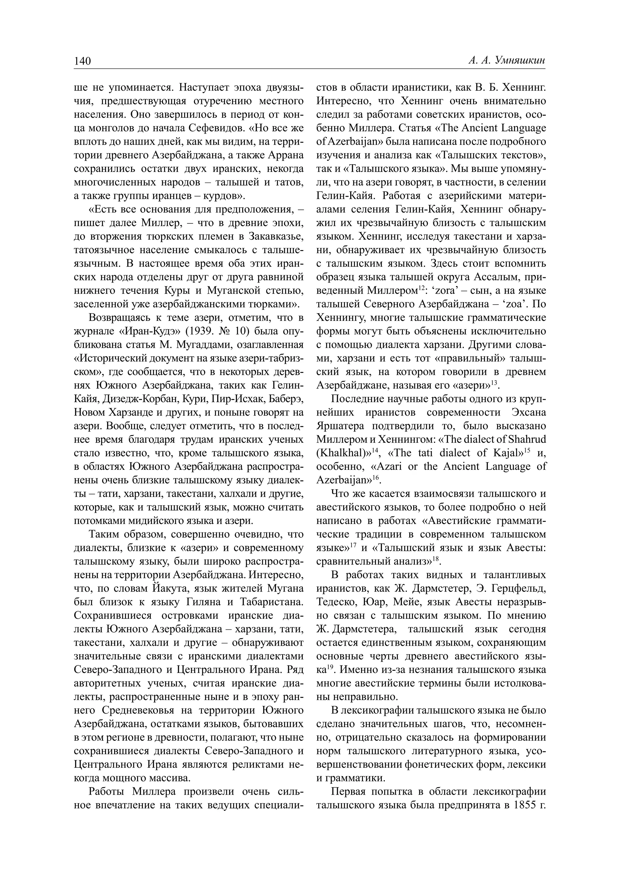 140                                                                               А. А. Умняшкин

ше не упоминается. Наступает эпоха двуязы-         стов в области иранистики, как В. Б. Хеннинг.
чия, предшествующая отуречению местного            Интересно, что Хеннинг очень внимательно
населения. Оно завершилось в период от кон-        следил за работами советских иранистов, осо-
ца монголов до начала Сефевидов. «Но все же        бенно Миллера. Статья «The Ancient Language
вплоть до наших дней, как мы видим, на терри-      of Azerbaijan» была написана после подробного
тории древнего Азербайджана, а также Аррана        изучения и анализа как «Талышских текстов»,
сохранились остатки двух иранских, некогда         так и «Талышского языка». Мы выше упомяну-
многочисленных народов – талышей и татов,          ли, что на азери говорят, в частности, в селении
а также группы иранцев – курдов».                  Гелин-Кайя. Работая с азерийскими матери-
   «Есть все основания для предположения, –        алами селения Гелин-Кайя, Хеннинг обнару-
пишет далее Миллер, – что в древние эпохи,         жил их чрезвычайную близость с талышским
до вторжения тюркских племен в Закавказье,         языком. Хеннинг, исследуя такестани и харза-
татоязычное население смыкалось с талыше-          ни, обнаруживает их чрезвычайную близость
язычным. В настоящее время оба этих иран-          с талышским языком. Здесь стоит вспомнить
ских народа отделены друг от друга равниной        образец языка талышей округа Ассалым, при-
нижнего течения Куры и Муганской степью,           веденный Миллером12: ‘zora’ – сын, а на языке
заселенной уже азербайджанскими тюрками».          талышей Северного Азербайджана – ‘zoa’. По
   Возвращаясь к теме азери, отметим, что в        Хеннингу, многие талышские грамматические
журнале «Иран-Кудэ» (1939. № 10) была опу-         формы могут быть объяснены исключительно
бликована статья М. Мугаддами, озаглавленная       с помощью диалекта харзани. Другими слова-
«Исторический документ на языке азери-табриз-      ми, харзани и есть тот «правильный» талыш-
ском», где сообщается, что в некоторых дерев-      ский язык, на котором говорили в древнем
нях Южного Азербайджана, таких как Гелин-          Азербайджане, называя его «азери»13.
Кайя, Дизедж-Корбан, Кури, Пир-Исхак, Баберэ,         Последние научные работы одного из круп-
Новом Харзанде и других, и поныне говорят на       нейших иранистов современности Эхсана
азери. Вообще, следует отметить, что в послед-     Яршатера подтвердили то, было высказано
нее время благодаря трудам иранских ученых         Миллером и Хеннингом: «The dialect of Shahrud
стало известно, что, кроме талышского языка,       (Khalkhal)»14, «The tati dialect of Kajal»15 и,
в областях Южного Азербайджана распростра-         особенно, «Azari or the Ancient Language of
нены очень близкие талышскому языку диалек-        Azerbaijan»16.
ты – тати, харзани, такестани, халхали и другие,      Что же касается взаимосвязи талышского и
которые, как и талышский язык, можно считать       авестийского языков, то более подробно о ней
потомками мидийского языка и азери.                написано в работах «Авестийские граммати-
   Таким образом, совершенно очевидно, что         ческие традиции в современном талышском
диалекты, близкие к «азери» и современному         языке»17 и «Талышский язык и язык Авесты:
талышскому языку, были широко распростра-          сравнительный анализ»18.
нены на территории Азербайджана. Интересно,           В работах таких видных и талантливых
что, по словам Йакута, язык жителей Мугана         иранистов, как Ж. Дармстетер, Э. Герцфельд,
был близок к языку Гиляна и Табаристана.           Тедеско, Юар, Мейе, язык Авесты неразрыв-
Сохранившиеся островками иранские диа-             но связан с талышским языком. По мнению
лекты Южного Азербайджана – харзани, тати,         Ж. Дармстетера, талышский язык сегодня
такестани, халхали и другие – обнаруживают         остается единственным языком, сохраняющим
значительные связи с иранскими диалектами          основные черты древнего авестийского язы-
Северо-Западного и Центрального Ирана. Ряд         ка19. Именно из-за незнания талышского языка
авторитетных ученых, считая иранские диа-          многие авестийские термины были истолкова-
лекты, распространенные ныне и в эпоху ран-        ны неправильно.
него Средневековья на территории Южного               В лексикографии талышского языка не было
Азербайджана, остатками языков, бытовавших         сделано значительных шагов, что, несомнен-
в этом регионе в древности, полагают, что ныне     но, отрицательно сказалось на формировании
сохранившиеся диалекты Северо-Западного и          норм талышского литературного языка, усо-
Центрального Ирана являются реликтами не-          вершенствовании фонетических форм, лексики
когда мощного массива.                             и грамматики.
   Работы Миллера произвели очень силь-               Первая попытка в области лексикографии
ное впечатление на таких ведущих специали-         талышского языка была предпринята в 1855 г.
 