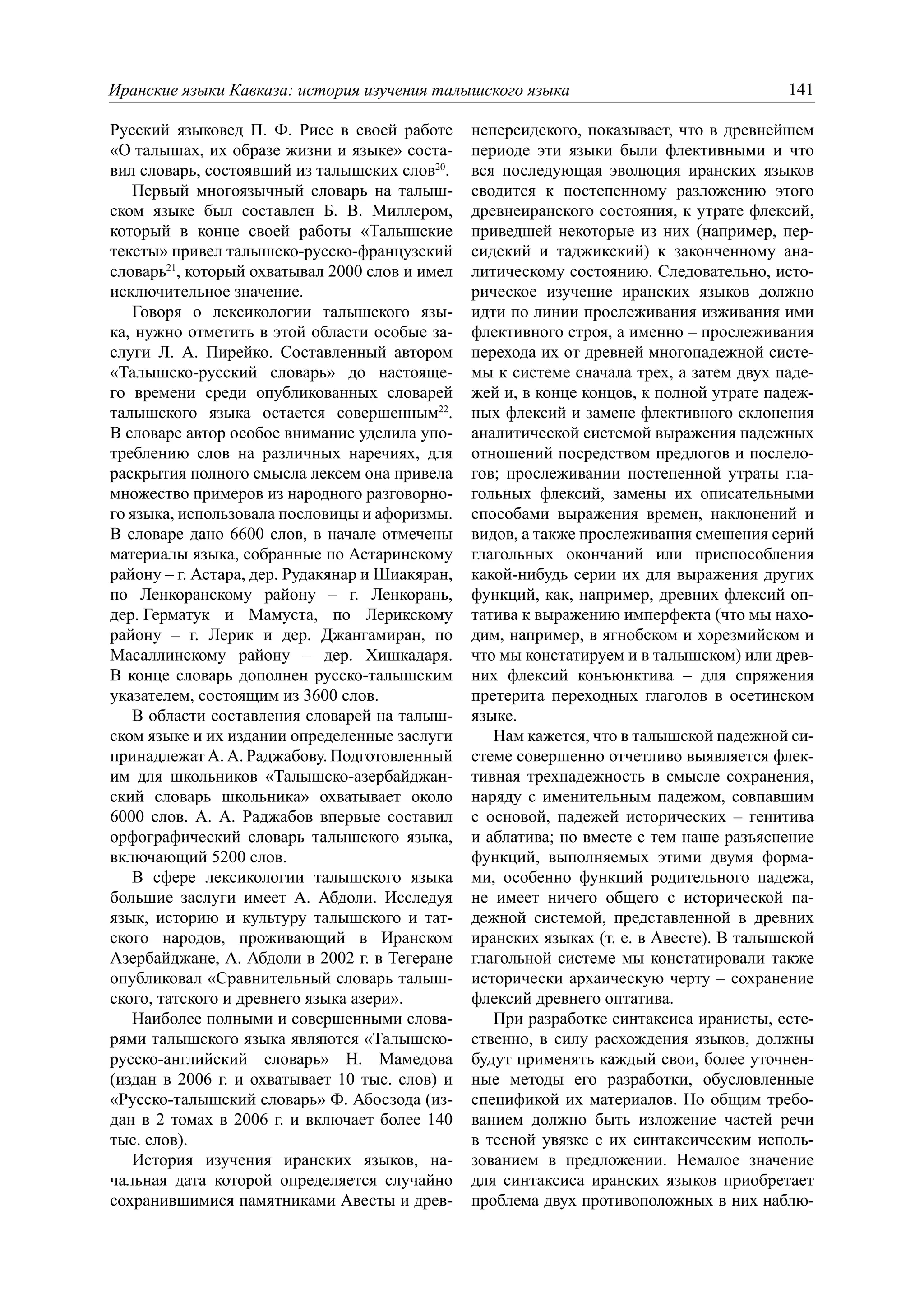 Иранские языки Кавказа: история изучения талышского языка                                 141

Русский языковед П. Ф. Рисс в своей работе       неперсидского, показывает, что в древнейшем
«О талышах, их образе жизни и языке» соста-      периоде эти языки были флективными и что
вил словарь, состоявший из талышских слов20.     вся последующая эволюция иранских языков
   Первый многоязычный словарь на талыш-         сводится к постепенному разложению этого
ском языке был составлен Б. В. Миллером,         древнеиранского состояния, к утрате флексий,
который в конце своей работы «Талышские          приведшей некоторые из них (например, пер-
тексты» привел талышско-русско-французский       сидский и таджикский) к законченному ана-
словарь21, который охватывал 2000 слов и имел    литическому состоянию. Следовательно, исто-
исключительное значение.                         рическое изучение иранских языков должно
   Говоря о лексикологии талышского язы-         идти по линии прослеживания изживания ими
ка, нужно отметить в этой области особые за-     флективного строя, а именно – прослеживания
слуги Л. А. Пирейко. Составленный автором        перехода их от древней многопадежной систе-
«Талышско-русский словарь» до настояще-          мы к системе сначала трех, а затем двух паде-
го времени среди опубликованных словарей         жей и, в конце концов, к полной утрате падеж-
талышского языка остается совершенным22.         ных флексий и замене флективного склонения
В словаре автор особое внимание уделила упо-     аналитической системой выражения падежных
треблению слов на различных наречиях, для        отношений посредством предлогов и послело-
раскрытия полного смысла лексем она привела      гов; прослеживании постепенной утраты гла-
множество примеров из народного разговорно-      гольных флексий, замены их описательными
го языка, использовала пословицы и афоризмы.     способами выражения времен, наклонений и
В словаре дано 6600 слов, в начале отмечены      видов, а также прослеживания смешения серий
материалы языка, собранные по Астаринскому       глагольных окончаний или приспособления
району – г. Астара, дер. Рудакянар и Шиакяран,   какой-нибудь серии их для выражения других
по Ленкоранскому району – г. Ленкорань,          функций, как, например, древних флексий оп-
дер. Герматук и Мамуста, по Лерикскому           татива к выражению имперфекта (что мы нахо-
району – г. Лерик и дер. Джангамиран, по         дим, например, в ягнобском и хорезмийском и
Масаллинскому району – дер. Хишкадаря.           что мы констатируем и в талышском) или древ-
В конце словарь дополнен русско-талышским        них флексий конъюнктива – для спряжения
указателем, состоящим из 3600 слов.              претерита переходных глаголов в осетинском
   В области составления словарей на талыш-      языке.
ском языке и их издании определенные заслуги        Нам кажется, что в талышской падежной си-
принадлежат А. А. Раджабову. Подготовленный      стеме совершенно отчетливо выявляется флек-
им для школьников «Талышско-азербайджан-         тивная трехпадежность в смысле сохранения,
ский словарь школьника» охватывает около         наряду с именительным падежом, совпавшим
6000 слов. А. А. Раджабов впервые составил       с основой, падежей исторических – генитива
орфографический словарь талышского языка,        и аблатива; но вместе с тем наше разъяснение
включающий 5200 слов.                            функций, выполняемых этими двумя форма-
   В сфере лексикологии талышского языка         ми, особенно функций родительного падежа,
большие заслуги имеет А. Абдоли. Исследуя        не имеет ничего общего с исторической па-
язык, историю и культуру талышского и тат-       дежной системой, представленной в древних
ского народов, проживающий в Иранском            иранских языках (т. е. в Авесте). В талышской
Азербайджане, А. Абдоли в 2002 г. в Тегеране     глагольной системе мы констатировали также
опубликовал «Сравнительный словарь талыш-        исторически архаическую черту – сохранение
ского, татского и древнего языка азери».         флексий древнего оптатива.
   Наиболее полными и совершенными слова-           При разработке синтаксиса иранисты, есте-
рями талышского языка являются «Талышско-        ственно, в силу расхождения языков, должны
русско-английский словарь» Н. Мамедова           будут применять каждый свои, более уточнен-
(издан в 2006 г. и охватывает 10 тыс. слов) и    ные методы его разработки, обусловленные
«Русско-талышский словарь» Ф. Абосзода (из-      спецификой их материалов. Но общим требо-
дан в 2 томах в 2006 г. и включает более 140     ванием должно быть изложение частей речи
тыс. слов).                                      в тесной увязке с их синтаксическим исполь-
   История изучения иранских языков, на-         зованием в предложении. Немалое значение
чальная дата которой определяется случайно       для синтаксиса иранских языков приобретает
сохранившимися памятниками Авесты и древ-        проблема двух противоположных в них наблю-
 
