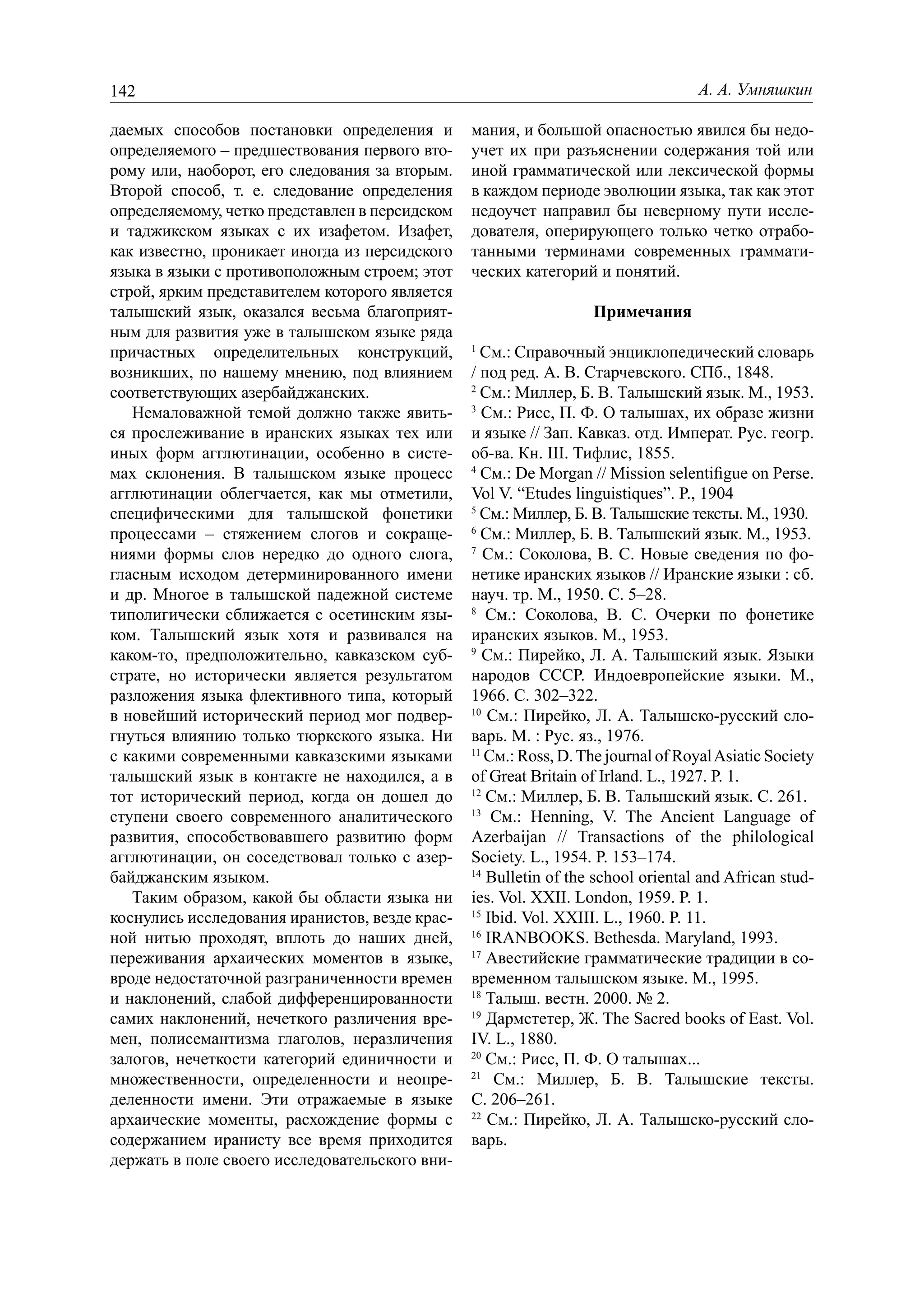 142                                                                                А. А. Умняшкин

даемых способов постановки определения и        мания, и большой опасностью явился бы недо-
определяемого – предшествования первого вто-    учет их при разъяснении содержания той или
рому или, наоборот, его следования за вторым.   иной грамматической или лексической формы
Второй способ, т. е. следование определения     в каждом периоде эволюции языка, так как этот
определяемому, четко представлен в персидском   недоучет направил бы неверному пути иссле-
и таджикском языках с их изафетом. Изафет,      дователя, оперирующего только четко отрабо-
как известно, проникает иногда из персидского   танными терминами современных граммати-
языка в языки с противоположным строем; этот    ческих категорий и понятий.
строй, ярким представителем которого является
талышский язык, оказался весьма благоприят-                       Примечания
ным для развития уже в талышском языке ряда
причастных определительных конструкций,         1
                                                  См.: Справочный энциклопедический словарь
возникших, по нашему мнению, под влиянием       / под ред. А. В. Старчевского. СПб., 1848.
соответствующих азербайджанских.                2
                                                  См.: Миллер, Б. В. Талышский язык. М., 1953.
   Немаловажной темой должно также явить-       3
                                                   См.: Рисс, П. Ф. О талышах, их образе жизни
ся прослеживание в иранских языках тех или      и языке // Зап. Кавказ. отд. Императ. Рус. геогр.
иных форм агглютинации, особенно в систе-       об-ва. Кн. III. Тифлис, 1855.
мах склонения. В талышском языке процесс        4
                                                  См.: De Morgan // Mission selentiﬁgue on Perse.
агглютинации облегчается, как мы отметили,      Vol V. “Etudes linguistiques”. P., 1904
специфическими для талышской фонетики           5
                                                  См.: Миллер, Б. В. Талышские тексты. М., 1930.
процессами – стяжением слогов и сокраще-        6
                                                  См.: Миллер, Б. В. Талышский язык. М., 1953.
ниями формы слов нередко до одного слога,       7
                                                   См.: Соколова, В. С. Новые сведения по фо-
гласным исходом детерминированного имени        нетике иранских языков // Иранские языки : сб.
и др. Многое в талышской падежной системе       науч. тр. М., 1950. С. 5–28.
типолигически сближается с осетинским язы-      8
                                                   См.: Соколова, В. С. Очерки по фонетике
ком. Талышский язык хотя и развивался на        иранских языков. М., 1953.
каком-то, предположительно, кавказском суб-     9
                                                   См.: Пирейко, Л. А. Талышский язык. Языки
страте, но исторически является результатом     народов СССР. Индоевропейские языки. М.,
разложения языка флективного типа, который      1966. С. 302–322.
в новейший исторический период мог подвер-      10
                                                    См.: Пирейко, Л. А. Талышско-русский сло-
гнуться влиянию только тюркского языка. Ни      варь. М. : Рус. яз., 1976.
с какими современными кавказскими языками       11
                                                   См.: Ross, D. The journal of Royal Asiatic Society
талышский язык в контакте не находился, а в     of Great Britain of Irland. L., 1927. P. 1.
тот исторический период, когда он дошел до      12
                                                   См.: Миллер, Б. В. Талышский язык. С. 261.
ступени своего современного аналитического      13
                                                    См.: Henning, V. The Ancient Language of
развития, способствовавшего развитию форм       Azerbaijan // Transactions of the philological
агглютинации, он соседствовал только с азер-    Society. L., 1954. P. 153–174.
байджанским языком.                             14
                                                   Bulletin of the school oriental and African stud-
   Таким образом, какой бы области языка ни     ies. Vol. XXII. London, 1959. P. 1.
коснулись исследования иранистов, везде крас-   15
                                                   Ibid. Vol. XXIII. L., 1960. P. 11.
ной нитью проходят, вплоть до наших дней,       16
                                                   IRANBOOKS. Bethesda. Maryland, 1993.
переживания архаических моментов в языке,       17
                                                   Авестийские грамматические традиции в со-
вроде недостаточной разграниченности времен     временном талышском языке. М., 1995.
и наклонений, слабой дифференцированности       18
                                                   Талыш. вестн. 2000. № 2.
самих наклонений, нечеткого различения вре-     19
                                                   Дармстетер, Ж. The Sacred books of East. Vol.
мен, полисемантизма глаголов, неразличения      IV. L., 1880.
залогов, нечеткости категорий единичности и     20
                                                   См.: Рисс, П. Ф. О талышах...
множественности, определенности и неопре-       21
                                                     См.: Миллер, Б. В. Талышские тексты.
деленности имени. Эти отражаемые в языке        С. 206–261.
архаические моменты, расхождение формы с        22
                                                    См.: Пирейко, Л. А. Талышско-русский сло-
содержанием иранисту все время приходится       варь.
держать в поле своего исследовательского вни-
 