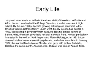 Early Life Jacques Lacan was born in Paris, the eldest child of three born to Emilie and Alfred Lacan. He attended the Collège Stanislas, a well-known Jesuit high school. By the mid-1920s, Lacan's growing anti-religious sentiment led to tensions with his Catholic family. Lacan went directly into medical school in 1920, specializing in psychiatry from 1926. He took his clinical training at Sainte-Anne, the major psychiatric hospital in central Paris. He was particularly interested in the work of  Karl Jaspers and Martin Heidegger. In 1931 Lacan received his license as a forensic psychiatrist, and a few years later in January 1934 , he married Marie-Louise Blondin, who gave birth to their first child, Caroline, the same month. Another child, Thibaut, was born in August 1939.  