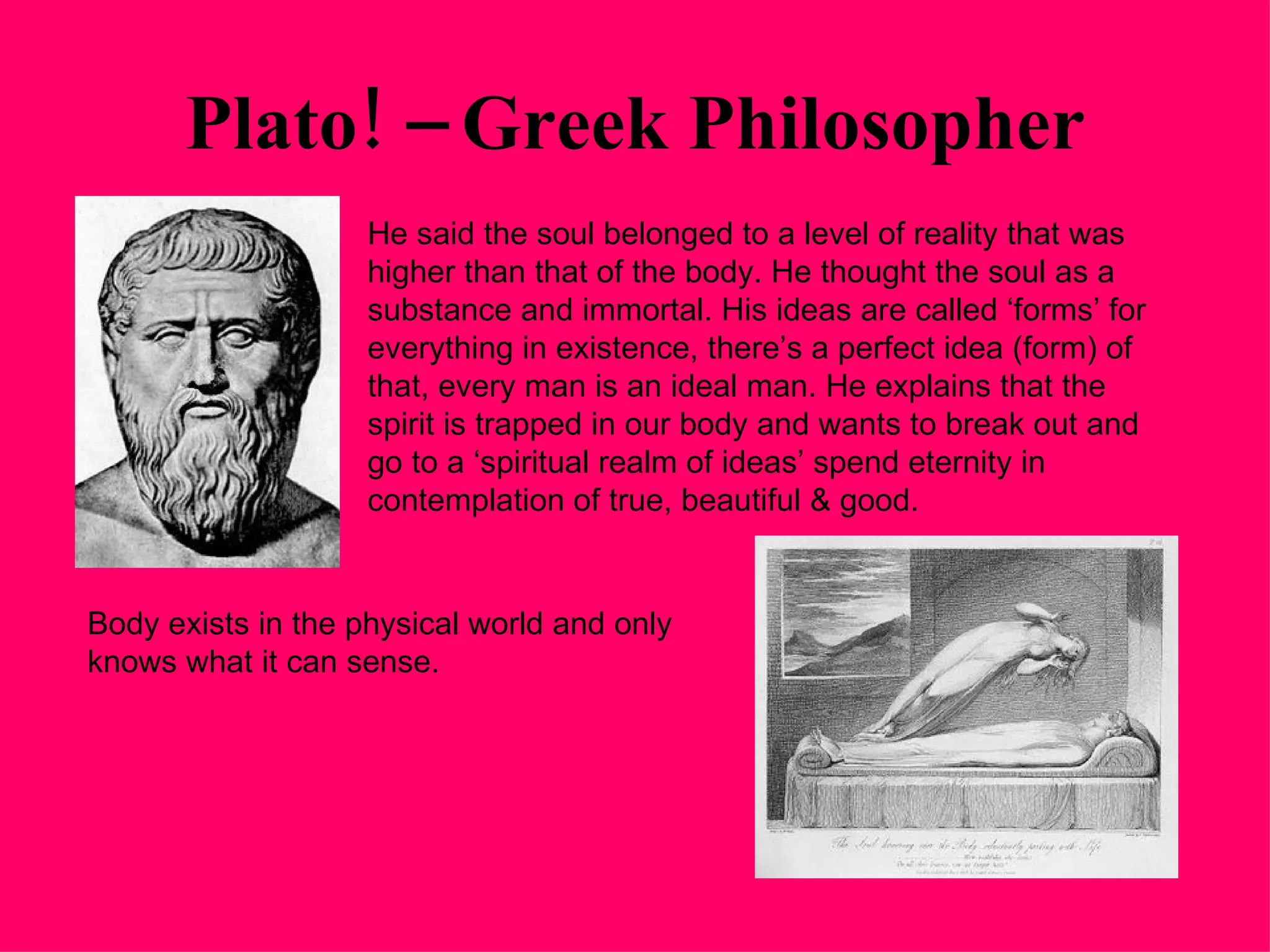 Plato! – Greek Philosopher He said the soul belonged to a level of reality that was higher than that of the body. He thought the soul as a substance and immortal. His ideas are called ‘forms’ for everything in existence, there’s a perfect idea (form) of that, every man is an ideal man. He explains that the spirit is trapped in our body and wants to break out and go to a ‘spiritual realm of ideas’ spend eternity in contemplation of true, beautiful & good. Body exists in the physical world and only knows what it can sense. 