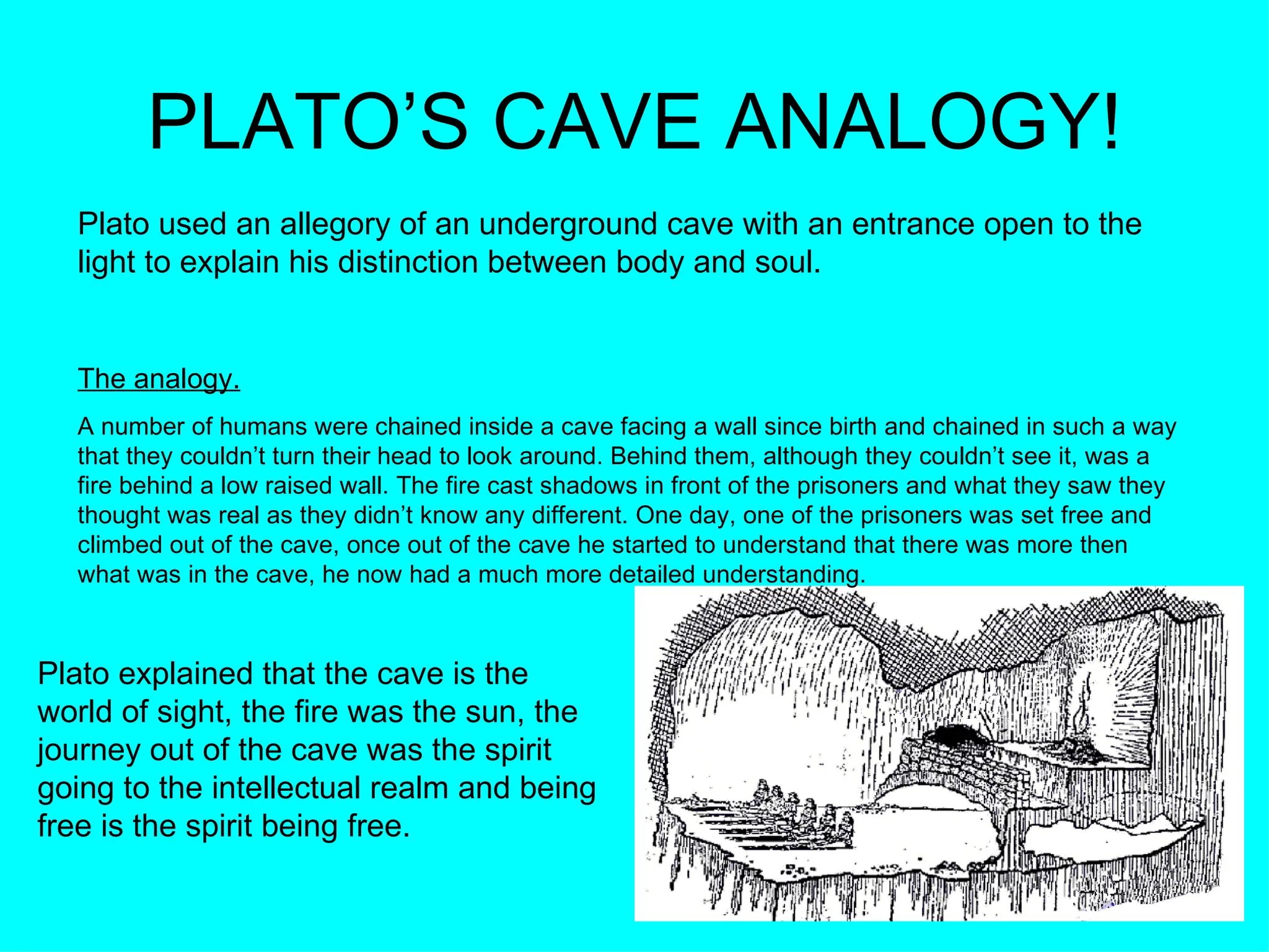PLATO’S CAVE ANALOGY! Plato used an allegory of an underground cave with an entrance open to the light to explain his distinction between body and soul. The analogy.   A number of humans were chained inside a cave facing a wall since birth and chained in such a way that they couldn’t turn their head to look around. Behind them, although they couldn’t see it, was a fire behind a low raised wall. The fire cast shadows in front of the prisoners and what they saw they thought was real as they didn’t know any different. One day, one of the prisoners was set free and climbed out of the cave, once out of the cave he started to understand that there was more then what was in the cave, he now had a much more detailed understanding. Plato explained that the cave is the world of sight, the fire was the sun, the journey out of the cave was the spirit going to the intellectual realm and being free is the spirit being free.  