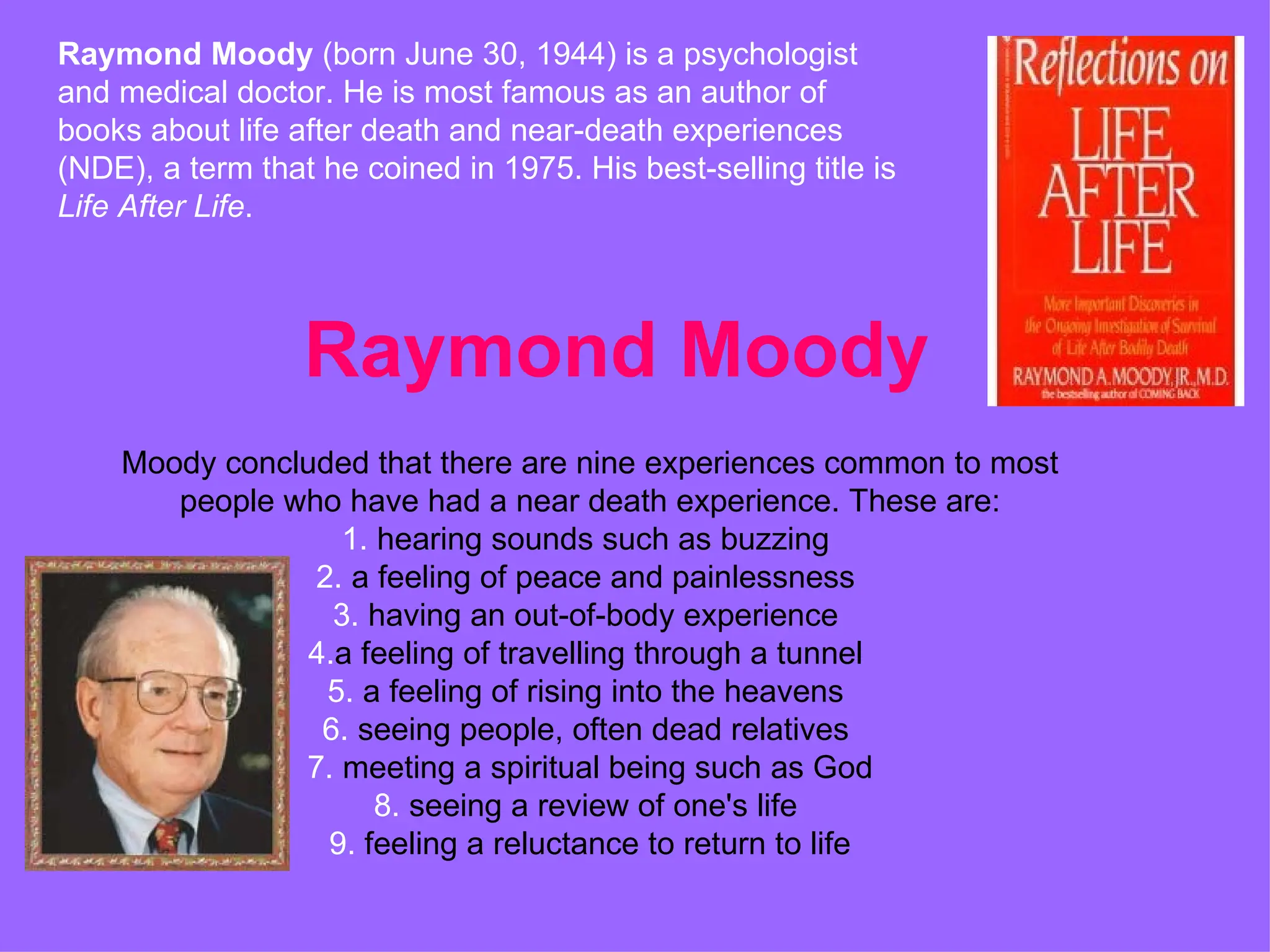 Raymond Moody Raymond Moody  (born June 30, 1944) is a psychologist and medical doctor. He is most famous as an author of books about life after death and near-death experiences (NDE), a term that he coined in 1975. His best-selling title is  Life After Life . Moody concluded that there are nine experiences common to most people who have had a near death experience. These are: 1.  hearing sounds such as buzzing  2.  a feeling of peace and painlessness  3.  having an out-of-body experience  4. a feeling of travelling through a tunnel  5.  a feeling of rising into the heavens  6.  seeing people, often dead relatives  7.  meeting a spiritual being such as God  8.  seeing a review of one's life  9.  feeling a reluctance to return to life  