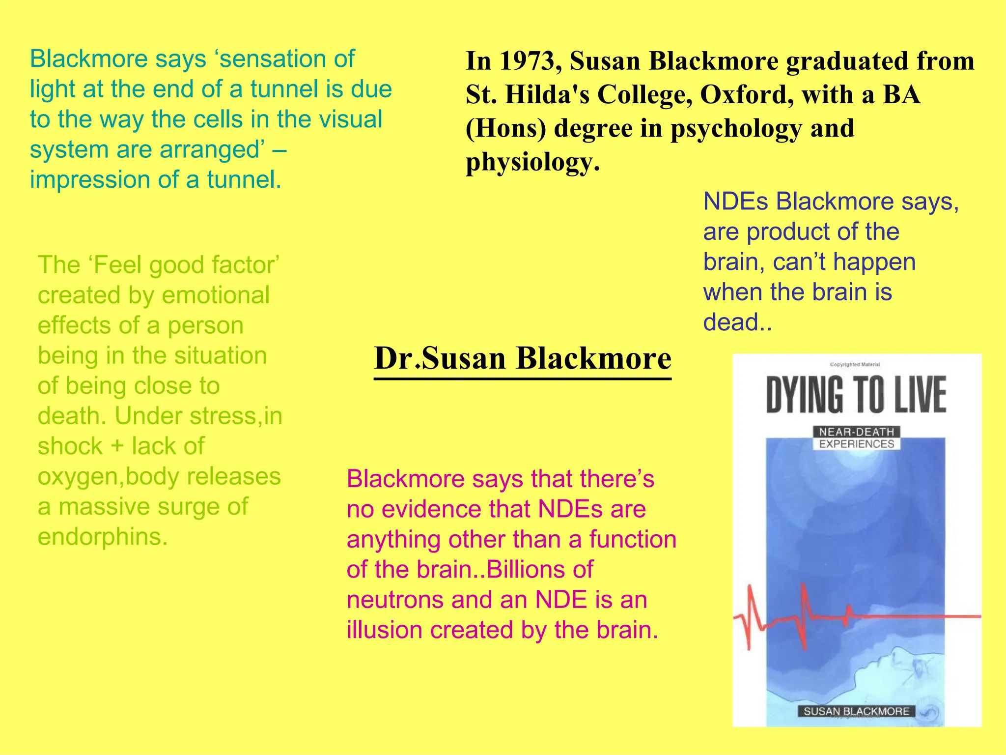 Dr.Susan Blackmore Blackmore says ‘sensation of light at the end of a tunnel is due to the way the cells in the visual system are arranged’ – impression of a tunnel. The ‘Feel good factor’ created by emotional effects of a person being in the situation of being close to death. Under stress,in shock + lack of oxygen,body releases a massive surge of endorphins. NDEs Blackmore says, are product of the brain, can’t happen when the brain is dead.. In 1973, Susan Blackmore graduated from St. Hilda's College, Oxford, with a BA (Hons) degree in psychology and physiology. Blackmore says that there’s no evidence that NDEs are anything other than a function of the brain..Billions of neutrons and an NDE is an illusion created by the brain. 