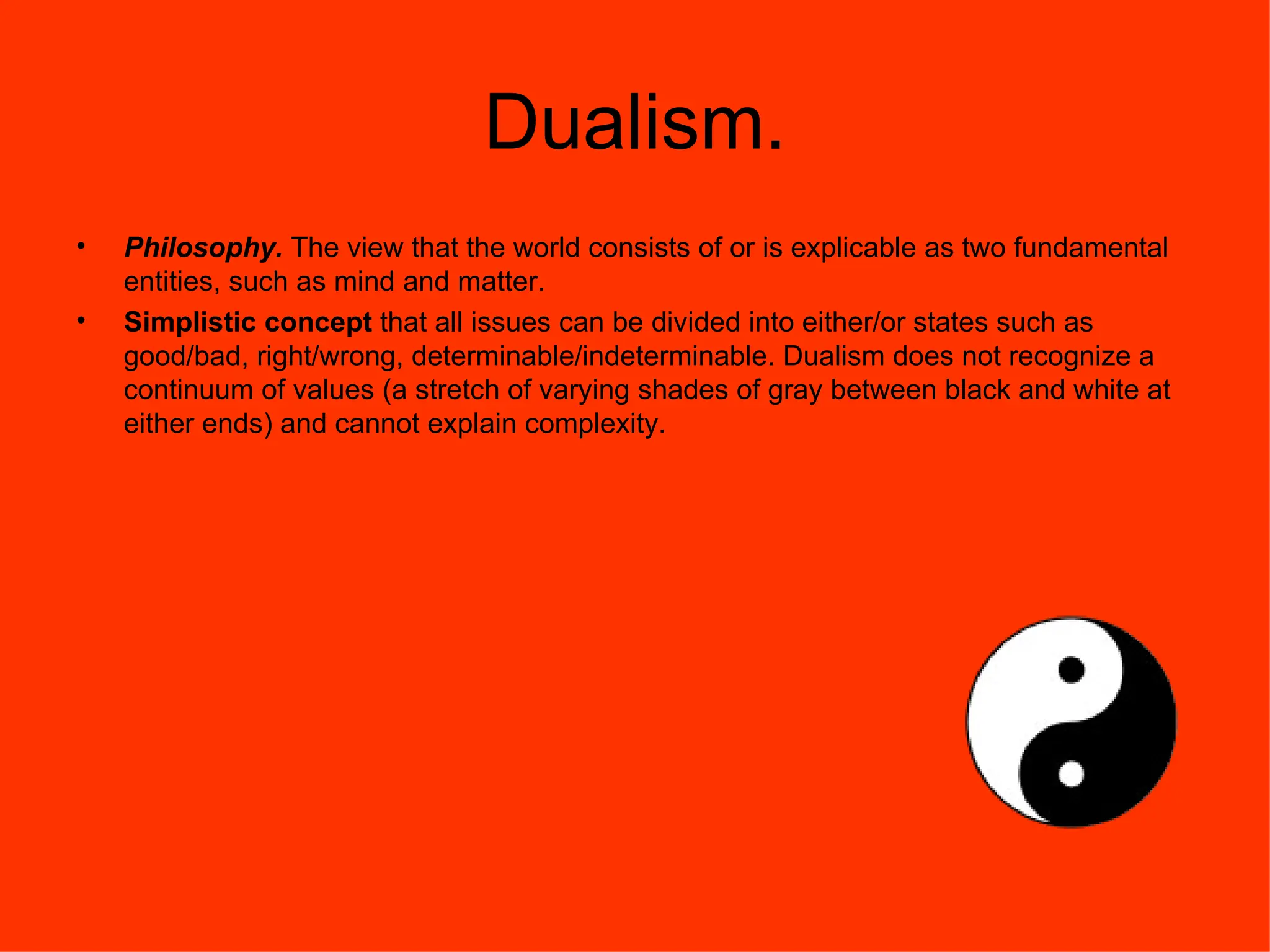 Dualism. Philosophy.  The view that the world consists of or is explicable as two fundamental entities, such as mind and matter.  Simplistic concept  that all issues can be divided into either/or states such as good/bad, right/wrong, determinable/indeterminable. Dualism does not recognize a continuum of values (a stretch of varying shades of gray between black and white at either ends) and cannot explain complexity. 