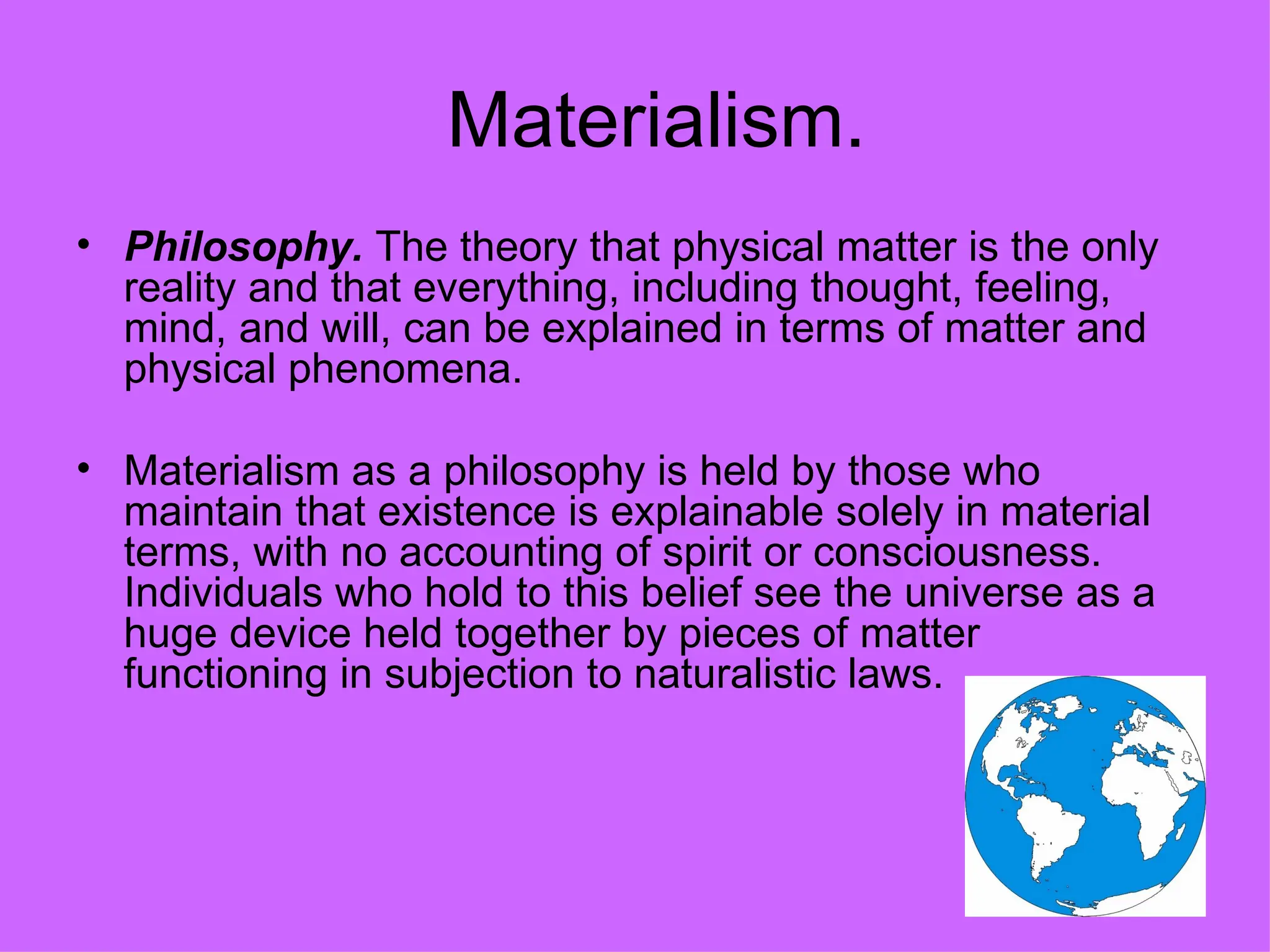 Materialism. Philosophy.  The theory that physical matter is the only reality and that everything, including thought, feeling, mind, and will, can be explained in terms of matter and physical phenomena.  Materialism as a philosophy is held by those who maintain that existence is explainable solely in material terms, with no accounting of spirit or consciousness. Individuals who hold to this belief see the universe as a huge device held together by pieces of matter functioning in subjection to naturalistic laws. 