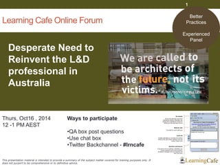 Learning Cafe Online Forum 
Desperate Need to Reinvent the L&D professional in Australia 
1 
Thurs, Oct16 , 2014 
12 -1 PM AEST 
Ways to participate 
•QA box post questions 
•Use chat box 
•Twitter Backchannel - #lrncafe 
This presentation material is intended to provide a summary of the subject matter covered for training purposes only. It does not purport to be comprehensive or to definitive advice. 
Better Practices 
Experienced 
Panel  