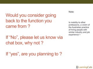 Would you consider going back to the function you came from ? If “No”, please let us know via chat box, why not ? If “yes”, are you planning to ? 
Note: 
Is mobility to other professions, a victim of the Australian practice of hiring people with similar industry and job experience ? 
 