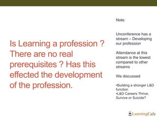 Is Learning a profession ? There are no real prerequisites ? Has this effected the development of the profession. 
Note: Unconference has a stream – Developing our profession Attendance at this stream is the lowest compared to other streams We discussed 
•Building a stronger L&D function 
•L&D Careers Thrive, Survive or Suicide?  