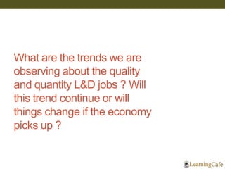 What are the trends we are observing about the quality and quantity L&D jobs ? Will this trend continue or will things change if the economy picks up ?  