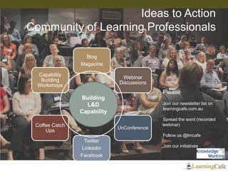 Blog 
Magazine 
Webinar Discussions 
UnConference 
Twitter 
Linkedin 
Facebook 
Coffee Catch Ups 
Capability Building Workshops 
Ideas to Action Community of Learning Professionals 
Building 
L&D 
Capability 
Please 
Join our newsletter list on learningcafe.com.au 
Spread the word (recorded webinar) 
Follow us @lrncafe 
Join our initiatives 
 