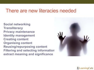 There are new literacies needed 
Social networking Transliteracy Privacy maintenance Identity management Creating content Organising content Reusing/repurposing content Filtering and selecting information extract meaning and significance  