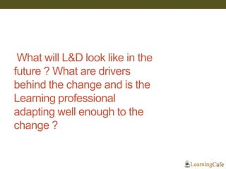 What will L&D look like in the future ? What are drivers behind the change and is the Learning professional adapting well enough to the change ?  
